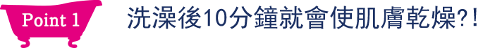 Point1 洗澡後10分鐘就會使肌膚乾燥？！