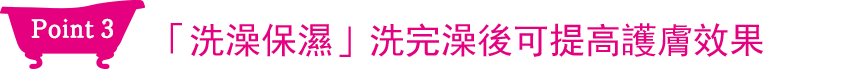 Point3 「洗澡保濕」洗完澡後可提高護膚效果