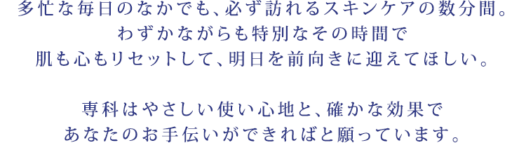 多忙な毎日のなかでも、必ず訪れるスキンケアの数分間。わずかながらも特別なその時間で肌も心もリセットして、明日を前向きに迎えてほしい。専科はやさしい使い心地と、確かな効果であなたのお手伝いができればと願っています。