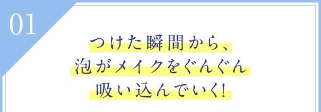 01 つけた瞬間から、泡がメイクをぐんぐん吸い込んでいく！