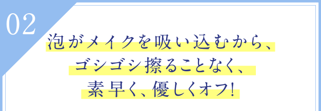 02 泡がメイクを吸い込むから、ゴシゴシ擦ることなく、素早く、優しくオフ！
