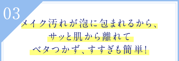03 メイク汚れが泡に包まれるから、サッと肌から離れてベタつかず、すすぎも簡単！