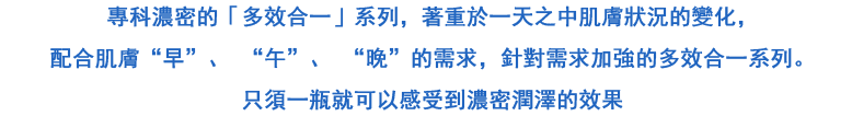 專科濃密的「多效合一」系列，著重於一天之中肌膚狀況的變化，配合肌膚“早”、 “午”、 “晚”的需求，針對需求加強的多效合一系列。只須一瓶就可以感受到效果的濃密潤澤