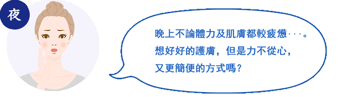 夜 夜は，体も肌もクタクタ…。しっかりケアをしたいけど，簡単にすませたい！
