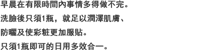 バタバタしてしまう朝にかかせない，洗臉後にこれ1つでみずみずしいうるおいを与えながら，紫外線カットできて化粧ノリもアップ。そのまま外にも出られる朝用オールインワン。