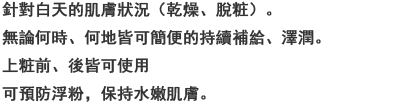 日中トラブル状態（乾燥，メイクくずれ）の肌に，いつでもどこでもシュッと簡単にうるおい補給＆持続。メイクの上からも使えるので化粧直し前にこれ一吹きで，粉浮きなども抑えてみずみずしい仕上がり。