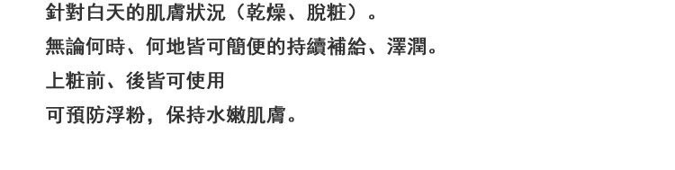 日中トラブル状態（乾燥，メイクくずれ）の肌に，いつでもどこでもシュッと簡単にうるおい補給＆持続。メイクの上からも使えるので化粧直し前にこれ一吹きで，粉浮きなども抑えてみずみずしい仕上がり。